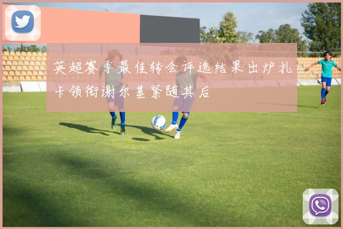 英超赛季最佳转会评选结果出炉扎卡领衔谢尔基紧随其后