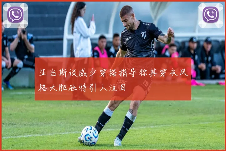 亚当斯谈威少穿搭指导称其穿衣风格大胆独特引人注目