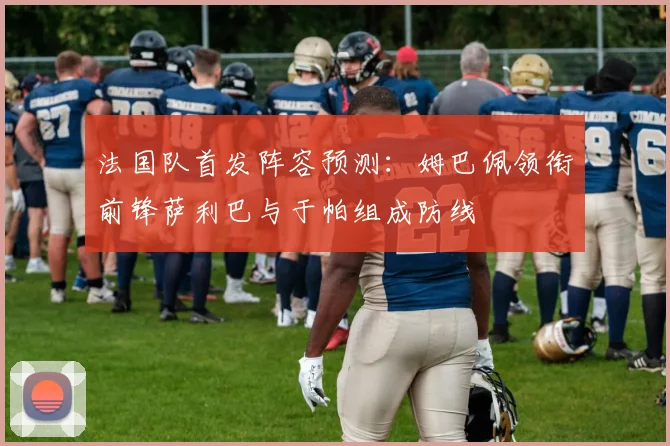 法国队首发阵容预测：姆巴佩领衔前锋萨利巴与于帕组成防线