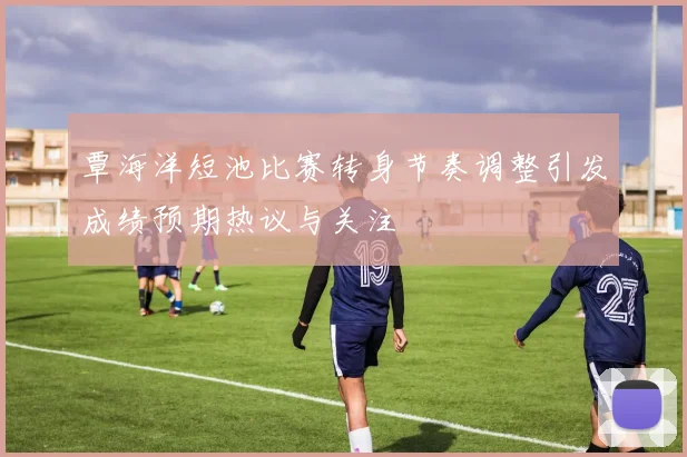 覃海洋短池比赛转身节奏调整引发成绩预期热议与关注