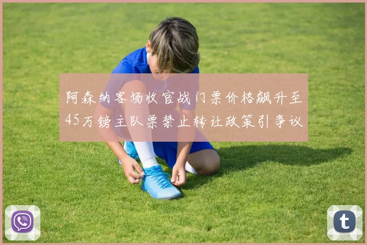 阿森纳客场收官战门票价格飙升至45万镑主队票禁止转让政策引争议