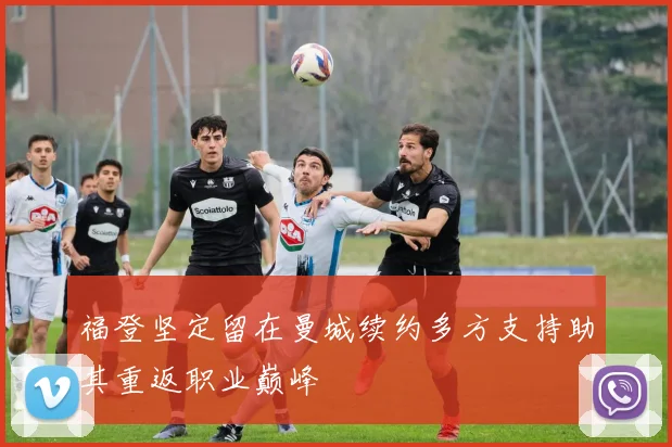 福登坚定留在曼城续约多方支持助其重返职业巅峰