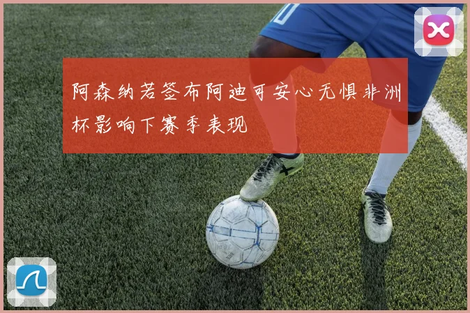 阿森纳若签布阿迪可安心无惧非洲杯影响下赛季表现