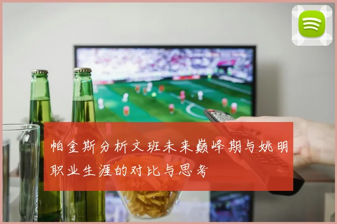 帕金斯分析文班未来巅峰期与姚明职业生涯的对比与思考