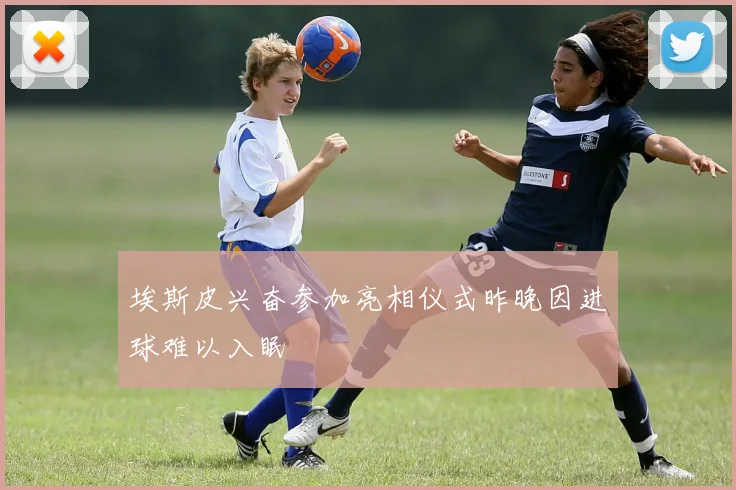 埃斯皮兴奋参加亮相仪式昨晚因进球难以入眠