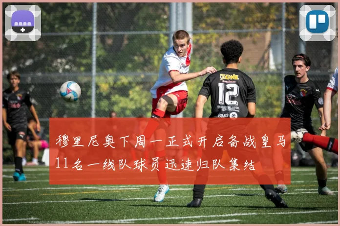 穆里尼奥下周一正式开启备战皇马11名一线队球员迅速归队集结