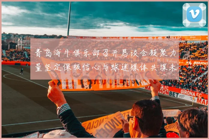 青岛海牛俱乐部召开恳谈会凝聚力量坚定保级信心与球迷媒体共谋未来