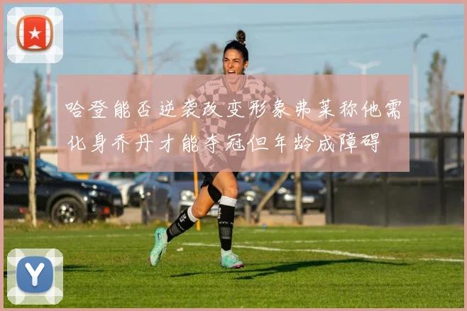 哈登能否逆袭改变形象弗莱称他需化身乔丹才能夺冠但年龄成障碍