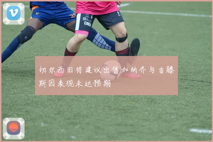 切尔西旧将建议出售加纳乔与吉滕斯因表现未达预期