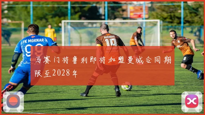 马赛门将鲁利即将加盟曼城合同期限至2028年