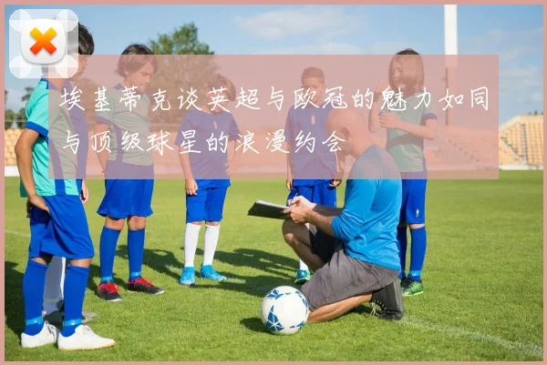 埃基蒂克谈英超与欧冠的魅力如同与顶级球星的浪漫约会