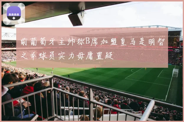 前葡萄牙主帅称B席加盟皇马是明智之举球员实力毋庸置疑