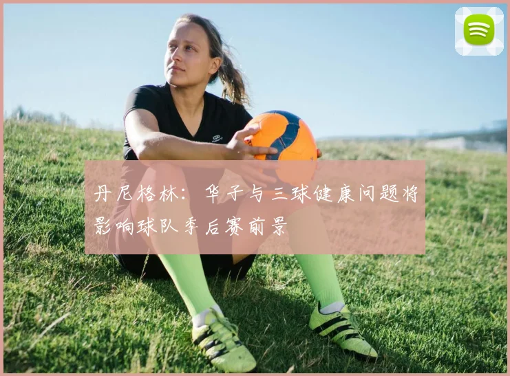 丹尼格林：华子与三球健康问题将影响球队季后赛前景