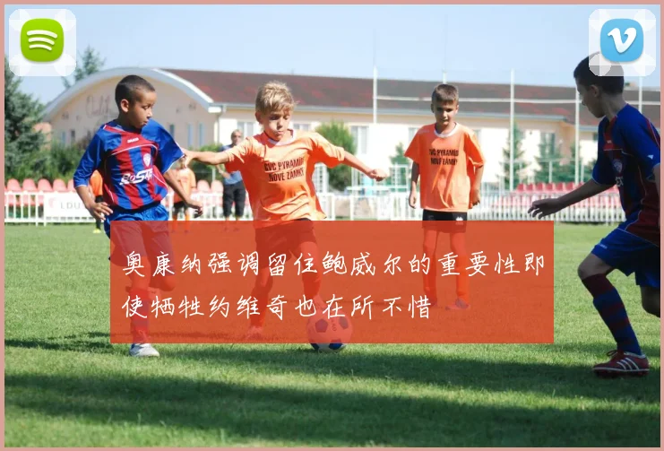 奥康纳强调留住鲍威尔的重要性即使牺牲约维奇也在所不惜