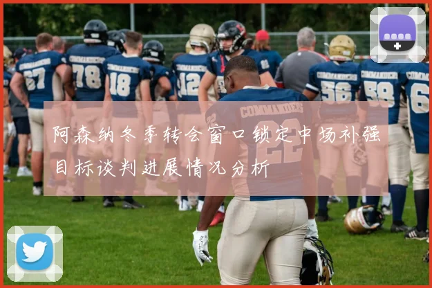 阿森纳冬季转会窗口锁定中场补强目标谈判进展情况分析