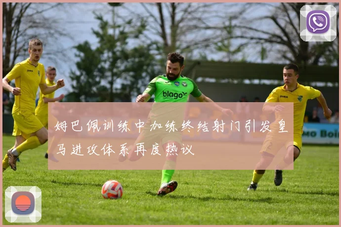 姆巴佩训练中加练终结射门引发皇马进攻体系再度热议